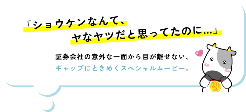 「ショウケンなんて、ヤなヤツだと思ってたのに…」証券会社の意外な一面から目が離せない、ギャップにときめくスペシャルムービー。
